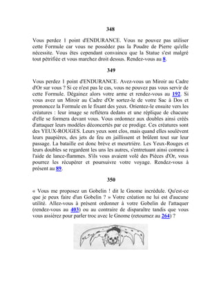 348
Vous perdez 1 point d'ENDURANCE. Vous ne pouvez pas utiliser
cette Formule car vous ne possédez pas la Poudre de Pierre qu'elle
nécessite. Vous êtes cependant convaincu que la Statue s'est malgré
tout pétrifiée et vous marchez droit dessus. Rendez-vous au 8.
349
Vous perdez 1 point d'ENDURANCE. Avez-vous un Miroir au Cadre
d'Or sur vous ? Si ce n'est pas le cas, vous ne pouvez pas vous servir de
cette Formule. Dégainez alors votre arme et rendez-vous au 192. Si
vous avez un Miroir au Cadre d'Or sortez-le de votre Sac à Dos et
prononcez la Formule en le fixant des yeux. Orientez-le ensuite vers les
créatures : leur image se reflétera dedans et une réplique de chacune
d'elle se formera devant vous. Vous ordonnez aux doubles ainsi créés
d'attaquer leurs modèles déconcertés par ce prodige. Ces créatures sont
des YEUX-ROUGES. Leurs yeux sont clos, mais quand elles soulèvent
leurs paupières, des jets de feu en jaillissent et brûlent tout sur leur
passage. La bataille est donc brève et meurtrière. Les Yeux-Rouges et
leurs doubles se regardent les uns les autres, s'entretuant ainsi comme à
l'aide de lance-flammes. S'ils vous avaient volé des Pièces d'Or, vous
pourrez les récupérer et poursuivre votre voyage. Rendez-vous à
présent au 89.
350
« Vous me proposez un Gobelin ! dit le Gnome incrédule. Qu'est-ce
que je peux faire d'un Gobelin ? » Votre création ne lui est d'aucune
utilité. Allez-vous à présent ordonner à votre Gobelin de l'attaquer
(rendez-vous au 403) ou au contraire de disparaître tandis que vous
vous assiérez pour parler troc avec le Gnome (retournez au 264) ?
 