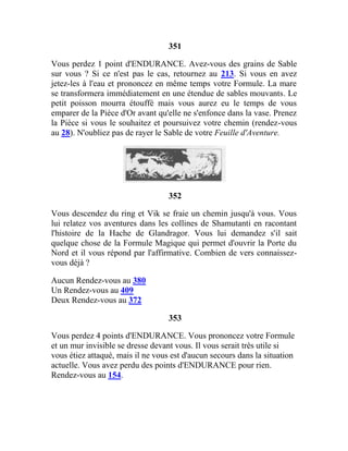351
Vous perdez 1 point d'ENDURANCE. Avez-vous des grains de Sable
sur vous ? Si ce n'est pas le cas, retournez au 213. Si vous en avez
jetez-les à l'eau et prononcez en même temps votre Formule. La mare
se transformera immédiatement en une étendue de sables mouvants. Le
petit poisson mourra étouffé mais vous aurez eu le temps de vous
emparer de la Pièce d'Or avant qu'elle ne s'enfonce dans la vase. Prenez
la Pièce si vous le souhaitez et poursuivez votre chemin (rendez-vous
au 28). N'oubliez pas de rayer le Sable de votre Feuille d'Aventure.
352
Vous descendez du ring et Vik se fraie un chemin jusqu'à vous. Vous
lui relatez vos aventures dans les collines de Shamutanti en racontant
l'histoire de la Hache de Glandragor. Vous lui demandez s'il sait
quelque chose de la Formule Magique qui permet d'ouvrir la Porte du
Nord et il vous répond par l'affirmative. Combien de vers connaissez-
vous déjà ?
Aucun Rendez-vous au 380
Un Rendez-vous au 409
Deux Rendez-vous au 372
353
Vous perdez 4 points d'ENDURANCE. Vous prononcez votre Formule
et un mur invisible se dresse devant vous. Il vous serait très utile si
vous étiez attaqué, mais il ne vous est d'aucun secours dans la situation
actuelle. Vous avez perdu des points d'ENDURANCE pour rien.
Rendez-vous au 154.
 