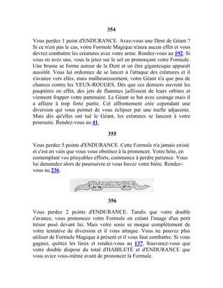 354
Vous perdez 1 point d'ENDURANCE. Avez-vous une Dent de Géant ?
Si ce n'est pas le cas, votre Formule Magique n'aura aucun effet et vous
devrez combattre les créatures avec votre arme. Rendez-vous au 192. Si
vous en avez une, vous la jetez sur le sol en prononçant votre Formule.
Une brume se forme autour de la Dent et un être gigantesque apparaît
aussitôt. Vous lui ordonnez de se lancer à l'attaque des créatures et il
s'avance vers elles, mais malheureusement, votre Géant n'a que peu de
chances contre les YEUX-ROUGES. Dès que ces derniers ouvrent les
paupières en effet, des jets de flammes jaillissent de leurs orbites et
viennent frapper votre partenaire. Le Géant se bat avec courage mais il
a affaire à trop forte partie. Cet affrontement crée cependant une
diversion qui vous permet de vous éclipser par une ruelle adjacente.
Mais dès qu'elles ont tué le Géant, les créatures se lancent à votre
poursuite. Rendez-vous au 41.
355
Vous perdez 5 points d'ENDURANCE. Cette Formule n'a jamais existé
et c'est en vain que vous vous obstinez à la prononcer. Votre hôte, en
contemplant vos pitoyables efforts, commence à perdre patience. Vous
lui demandez alors de poursuivre et vous buvez votre bière. Rendez-
vous au 236.
356
Vous perdez 2 points d'ENDURANCE. Tandis que votre double
s'avance, vous prononcez votre Formule en créant l'image d'un petit
trésor posé devant lui. Mais votre sosie se moque complètement de
votre tentative de diversion et il vous attaque. Vous ne pouvez plus
utiliser de Formule Magique à présent et il vous faut combattre. Si vous
gagnez, quittez les lieux et rendez-vous au 137. Souvenez-vous que
votre double dispose du total d'HABILETÉ et d'ENDURANCE que
vous aviez vous-même avant de prononcer la Formule.
 