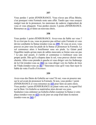 357
Vous perdez 1 point d'ENDURANCE. Vous n'avez pas d'Eau Bénite,
c'est pourquoi votre Formule reste sans effet. Tandis que vous essayez
malgré tout de la prononcer, les morceaux de cadavre s'approchent de
vous et vous attaquent. Vous perdez encore 3 points d'ENDURANCE.
Retournez au 11 et faites un nouveau choix.
358
Vous perdez 1 point d'ENDURANCE. Avez-vous du Sable sur vous ?
Si ce n'est pas le cas, vous ne pourrez pas utiliser cette Formule et vous
devrez combattre la Statue (rendez-vous au 299). Si vous en avez, vous
pouvez en jeter sous les pieds de la Statue et prononcer la Formule. Le
sol commence alors à bouillonner sous ses pieds. Le Géant perd
l'équilibre tandis qu'une mare de sables mouvants se forme sous ses pas
! Le pas mal assuré, il s'arrête et commence à s'enfoncer sous son
propre poids. Dès qu'il a disparu dans le sol, vous pouvez choisir votre
chemin. Allez-vous prendre à gauche et vous diriger vers les faubourgs
de la Cité (rendez-vous au 104) ou vous diriger vers les Salles de Jeux
de Vlada (rendez-vous au 56) ? Souvenez-vous qu'il vous faut rayer le
Sable de votre Feuille d'Aventure.
359
Avez-vous des Dents de Gobelin sur vous? Si oui, vous en poserez une
sur le sol avant de prononcer la Formule. Si non, vous perdez 1 point
d'ENDURANCE et vous retournez au 153 pour faire un autre choix.
Vous perdez 1 point d'ENDURANCE en jetant votre sort, le regard fixé
sur la Dent. Un Gobelin se matérialise alors devant vos yeux.
Souhaitez-vous ordonner au Gobelin d'aller examiner la Statue à votre
place (rendez-vous au 423) ou de jeter un coup d'œil dans la maison
(rendez-vous au 341) ?
 