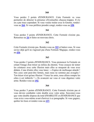360
Vous perdez 2 points d'ENDURANCE. Cette Formule va vous
permettre de détecter la présence d'éventuelles chausse-trappes. Il n'y
en a pas trace cependant. Si vous voulez traiter avec le Gnome, rendez-
vous au 264. Si vous préférez prendre congé, rendez-vous au 158.
361
Vous perdez 5 points d'ENDURANCE. Cette Formule n'existe pas.
Retournez au 34 et faites un nouveau choix.
362
Cette Formule n'existe pas. Rendez-vous au 323 et battez-vous. Si vous
saviez déjà qu'il ne s'agissait pas d'une Formule Magique, rendez-vous
au 436.
363
Vous perdez 2 points d'ENDURANCE. Vous prononcer la Formule en
créant l'image d'un trésor au milieu du chemin. Vous essayez de tenter
les créatures avec cette illusion mais elles se moquent de vous avec
dédain. L'une d'entre elles vous lance : « Espèce de mollusque attardé !
Nos yeux sont peut-être fermés, mais nous ne sommes pas aveugles !
Ton trésor n'est qu'une illusion ! Venez les amis, nous allons rompre les
côtes à cet imbécile ! » Ils avancent sur vous et vous dégainez votre
arme. Rendez-vous au 192.
364
Vous perdez 5 points d'ENDURANCE. Cette Formule n'existe pas et
vous devrez combattre votre double avec votre arme. Souvenez-vous
que votre double dispose du total d'HABlLETÉ et d'ENDURANCE que
vous aviez vous-même avant d'arriver à ce paragraphe. Si vous gagnez,
quittez les lieux et rendez-vous au 137.
 