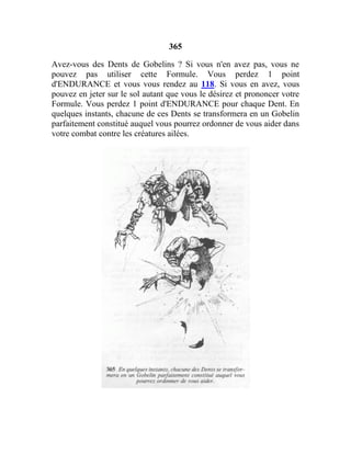 365
Avez-vous des Dents de Gobelins ? Si vous n'en avez pas, vous ne
pouvez pas utiliser cette Formule. Vous perdez 1 point
d'ENDURANCE et vous vous rendez au 118. Si vous en avez, vous
pouvez en jeter sur le sol autant que vous le désirez et prononcer votre
Formule. Vous perdez 1 point d'ENDURANCE pour chaque Dent. En
quelques instants, chacune de ces Dents se transformera en un Gobelin
parfaitement constitué auquel vous pourrez ordonner de vous aider dans
votre combat contre les créatures ailées.
 