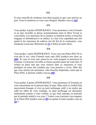 372
Il vous conseille de continuer tout droit jusqu'à ce que vous arriviez au
port. Vous le remerciez et vous vous éloignez. Rendez-vous au 263.
373
Vous perdez 4 points d'ENDURANCE. Vous prononcez votre Formule
et un mur invisible se dresse instantanément entre le Mort Vivant et
vous-même. Les morceaux de la créature se heurtent contre ce bouclier
magique et rebondissent à sa surface. Le mur n'est cependant pas très
grand et les morceaux de cadavre ont tôt fait de le contourner, vous
menaçant à nouveau. Retournez au 11 et faites un autre choix.
374
Vous perdez 1 point d'ENDURANCE. Avez-vous une Pièce d'Or? Si ce
n'est pas le cas, votre Formule reste sans effet (rendez-vous alors au
468). Si vous en avez une, posez-la sur votre poignet et prononcez la
Formule. Un bouclier invisible se forme aussitôt autour de votre bras. Il
restera en place tant que vous resterez dans ce sanctuaire et vous
protégera au cours des combats que vous pourriez y livrer. Mais dès
que vous sortirez du sanctuaire, votre bouclier disparaîtra, (ainsi que la
Pièce d'Or). A présent, rendez-vous au 468.
375
Vous perdez 4 points d'ENDURANCE. Vous prononcez la Formule en
vous concentrant sur le poisson dans la mare. Mais celui-ci s'enfuit d'un
mouvement brusque et c'est un petit mollusque collé à un rocher qui
subit les effets de votre sortilège. Le petit mollusque est désormais
entièrement soumis à votre volonté, ce qui, bien entendu, ne présente
pas le moindre intérêt à vos yeux ! Voulez-vous à présent vous emparer
de la Pièce d'Or (rendez-vous au 85) ou quitter la mare (rendez-vous au
28) ?
 