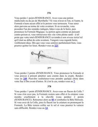 376
Vous perdez 1 point d'ENDURANCE. Avez-vous une potion
médicinale ou du jus de Myrtibelle ? Si vous n'avez ni l'un, ni l'autre, la
Formule n'aura aucun effet et le poison vous terrassera. Vous serez
alors parvenu au terme de votre aventure. Si en revanche, vous
possédez l'un des remèdes indiqués, hâtez-vous de le boire, puis
prononcez la Formule Magique. La potion agira comme un puissant
contre-poison et, vous retrouverez très vite votre pleine santé - à tel
point que votre total d'ENDURANCE reviendra à son niveau initial tel
qu'il était au début de cette aventure. Vangorn vous regarde boire,
visiblement déçu. Dès que vous vous sentirez parfaitement bien, vous
pourrez quitter les lieux. Rendez-vous au 223.
377
Vous perdez 2 points d'ENDURANCE. Vous prononcez la Formule et
vous pouvez à présent pénétrer sans crainte dans la crypte. Rendez-
vous au 249. Peut-être souhaiterez-vous prendre quelque chose dans
votre Sac à Dos avant d'entrer. Si c'est le cas, rendez-vous au 7.
378
Vous perdez 1 point d'ENDURANCE. Avez-vous un flacon de Colle ?
Si vous n'en avez pas, la Formule restera sans effet et la créature vous
mordra cruellement à la cheville (vous perdrez 2 points
d'ENDURANCE). Retournez alors au 95 et combattez la Bête Hérissée.
Si vous avez de la Colle, jetez le flacon sur la créature en prononçant la
Formule. La Bête restera collée sur le sol et vous pourrez la vaincre
sans difficulté. Rendez-vous au 14.
 