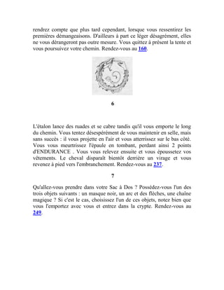 rendrez compte que plus tard cependant, lorsque vous ressentirez les
premières démangeaisons. D'ailleurs à part ce léger désagrément, elles
ne vous dérangeront pas outre mesure. Vous quittez à présent la tente et
vous poursuivez votre chemin. Rendez-vous au 160.
6
L'étalon lance des ruades et se cabre tandis qu'il vous emporte le long
du chemin. Vous tentez désespérément de vous maintenir en selle, mais
sans succès : il vous projette en l'air et vous atterrissez sur le bas côté.
Vous vous meurtrissez l'épaule en tombant, perdant ainsi 2 points
d'ENDURANCE . Vous vous relevez ensuite et vous époussetez vos
vêtements. Le cheval disparaît bientôt derrière un virage et vous
revenez à pied vers l'embranchement. Rendez-vous au 237.
7
Qu'allez-vous prendre dans votre Sac à Dos ? Possédez-vous l'un des
trois objets suivants : un masque noir, un arc et des flèches, une chaîne
magique ? Si c'est le cas, choisissez l'un de ces objets, notez bien que
vous l'emportez avec vous et entrez dans la crypte. Rendez-vous au
249.
 