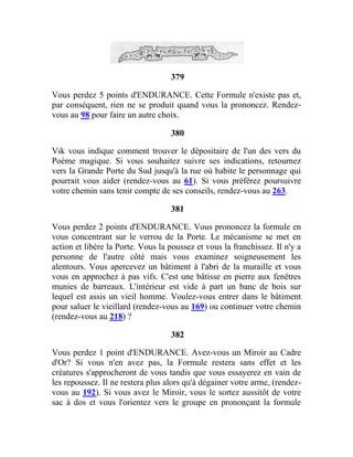 379
Vous perdez 5 points d'ENDURANCE. Cette Formule n'existe pas et,
par conséquent, rien ne se produit quand vous la prononcez. Rendez-
vous au 98 pour faire un autre choix.
380
Vik vous indique comment trouver le dépositaire de l'un des vers du
Poème magique. Si vous souhaitez suivre ses indications, retournez
vers la Grande Porte du Sud jusqu'à la rue où habite le personnage qui
pourrait vous aider (rendez-vous au 61). Si vous préférez poursuivre
votre chemin sans tenir compte de ses conseils, rendez-vous au 263.
381
Vous perdez 2 points d'ENDURANCE. Vous prononcez la formule en
vous concentrant sur le verrou de la Porte. Le mécanisme se met en
action et libère la Porte. Vous la poussez et vous la franchissez. Il n'y a
personne de l'autre côté mais vous examinez soigneusement les
alentours. Vous apercevez un bâtiment à l'abri de la muraille et vous
vous en approchez à pas vifs. C'est une bâtisse en pierre aux fenêtres
munies de barreaux. L'intérieur est vide à part un banc de bois sur
lequel est assis un vieil homme. Voulez-vous entrer dans le bâtiment
pour saluer le vieillard (rendez-vous au 169) ou continuer votre chemin
(rendez-vous au 218) ?
382
Vous perdez 1 point d'ENDURANCE. Avez-vous un Miroir au Cadre
d'Or? Si vous n'en avez pas, la Formule restera sans effet et les
créatures s'approcheront de vous tandis que vous essayerez en vain de
les repoussez. Il ne restera plus alors qu'à dégainer votre arme, (rendez-
vous au 192). Si vous avez le Miroir, vous le sortez aussitôt de votre
sac à dos et vous l'orientez vers le groupe en prononçant la formule
 