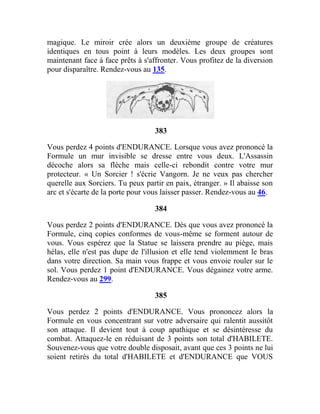 magique. Le miroir crée alors un deuxième groupe de créatures
identiques en tous point à leurs modèles. Les deux groupes sont
maintenant face à face prêts à s'affronter. Vous profitez de la diversion
pour disparaître. Rendez-vous au 135.
383
Vous perdez 4 points d'ENDURANCE. Lorsque vous avez prononcé la
Formule un mur invisible se dresse entre vous deux. L'Assassin
décoche alors sa flèche mais celle-ci rebondit contre votre mur
protecteur. « Un Sorcier ! s'écrie Vangorn. Je ne veux pas chercher
querelle aux Sorciers. Tu peux partir en paix, étranger. » Il abaisse son
arc et s'écarte de la porte pour vous laisser passer. Rendez-vous au 46.
384
Vous perdez 2 points d'ENDURANCE. Dès que vous avez prononcé la
Formule, cinq copies conformes de vous-même se forment autour de
vous. Vous espérez que la Statue se laissera prendre au piège, mais
hélas, elle n'est pas dupe de l'illusion et elle tend violemment le bras
dans votre direction. Sa main vous frappe et vous envoie rouler sur le
sol. Vous perdez 1 point d'ENDURANCE. Vous dégainez votre arme.
Rendez-vous au 299.
385
Vous perdez 2 points d'ENDURANCE. Vous prononcez alors la
Formule en vous concentrant sur votre adversaire qui ralentit aussitôt
son attaque. Il devient tout à coup apathique et se désintéresse du
combat. Attaquez-le en réduisant de 3 points son total d'HABILETE.
Souvenez-vous que votre double disposait, avant que ces 3 points ne lui
soient retirés du total d'HABILETE et d'ENDURANCE que VOUS
 