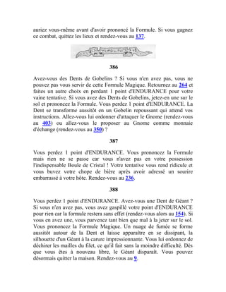 auriez vous-même avant d'avoir prononcé la Formule. Si vous gagnez
ce combat, quittez les lieux et rendez-vous au 137.
386
Avez-vous des Dents de Gobelins ? Si vous n'en avez pas, vous ne
pouvez pas vous servir de cette Formule Magique. Retournez au 264 et
faites un autre choix en perdant 1 point d'ENDURANCE pour votre
vaine tentative. Si vous avez des Dents de Gobelins, jetez-en une sur le
sol et prononcez la Formule. Vous perdez 1 point d'ENDURANCE. La
Dent se transforme aussitôt en un Gobelin repoussant qui attend vos
instructions. Allez-vous lui ordonner d'attaquer le Gnome (rendez-vous
au 403) ou allez-vous le proposer au Gnome comme monnaie
d'échange (rendez-vous au 350) ?
387
Vous perdez 1 point d'ENDURANCE. Vous prononcez la Formule
mais rien ne se passe car vous n'avez pas en votre possession
l'indispensable Boule de Cristal ! Votre tentative vous rend ridicule et
vous buvez votre chope de bière après avoir adressé un sourire
embarrassé à votre hôte. Rendez-vous au 236.
388
Vous perdez 1 point d'ENDURANCE. Avez-vous une Dent de Géant ?
Si vous n'en avez pas, vous avez gaspillé votre point d'ENDURANCE
pour rien car la formule restera sans effet (rendez-vous alors au 154). Si
vous en avez une, vous parvenez tant bien que mal à la jeter sur le sol.
Vous prononcez la Formule Magique. Un nuage de fumée se forme
aussitôt autour de la Dent et laisse apparaître en se dissipant, la
silhouette d'un Géant à la carure impressionnante. Vous lui ordonnez de
déchirer les mailles du filet, ce qu'il fait sans la moindre difficulté. Dès
que vous êtes à nouveau libre, le Géant disparaît. Vous pouvez
désormais quitter la maison. Rendez-vous au 9.
 