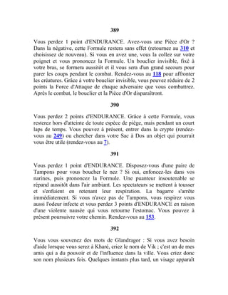 389
Vous perdez 1 point d'ENDURANCE. Avez-vous une Pièce d'Or ?
Dans la négative, cette Formule restera sans effet (retournez au 310 et
choisissez de nouveau). Si vous en avez une, vous la collez sur votre
poignet et vous prononcez la Formule. Un bouclier invisible, fixé à
votre bras, se formera aussitôt et il vous sera d'un grand secours pour
parer les coups pendant le combat. Rendez-vous au 118 pour affronter
les créatures. Grâce à votre bouclier invisible, vous pouvez réduire de 2
points la Force d'Attaque de chaque adversaire que vous combattrez.
Après le combat, le bouclier et la Pièce d'Or disparaîtront.
390
Vous perdez 2 points d'ENDURANCE. Grâce à cette Formule, vous
resterez hors d'atteinte de toute espèce de piège, mais pendant un court
laps de temps. Vous pouvez à présent, entrer dans la crypte (rendez-
vous au 249) ou chercher dans votre Sac à Dos un objet qui pourrait
vous être utile (rendez-vous au 7).
391
Vous perdez 1 point d'ENDURANCE. Disposez-vous d'une paire de
Tampons pour vous boucher le nez ? Si oui, enfoncez-les dans vos
narines, puis prononcez la Formule. Une puanteur insoutenable se
répand aussitôt dans l'air ambiant. Les spectateurs se mettent à tousser
et s'enfuient en retenant leur respiration. La bagarre s'arrête
immédiatement. Si vous n'avez pas de Tampons, vous respirez vous
aussi l'odeur infecte et vous perdez 3 points d'ENDURANCE en raison
d'une violente nausée qui vous retourne l'estomac. Vous pouvez à
présent poursuivre votre chemin. Rendez-vous au 153.
392
Vous vous souvenez des mots de Glandragor : Si vous avez besoin
d'aide lorsque vous serez à Kharé, criez le nom de Vik ; c'est un de mes
amis qui a du pouvoir et de l'influence dans la ville. Vous criez donc
son nom plusieurs fois. Quelques instants plus tard, un visage apparaît
 