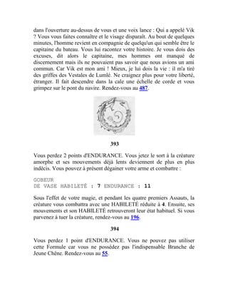 dans l'ouverture au-dessus de vous et une voix lance : Qui a appelé Vik
? Vous vous faites connaître et le visage disparaît. Au bout de quelques
minutes, l'homme revient en compagnie de quelqu'un qui semble être le
capitaine du bateau. Vous lui racontez votre histoire. Je vous dois des
excuses, dit alors le capitaine, mes hommes ont manqué de
discernement mais ils ne pouvaient pas savoir que nous avions un ami
commun. Car Vik est mon ami ! Mieux, je lui dois la vie : il m'a tiré
des griffes des Vestales de Lumlé. Ne craignez plus pour votre liberté,
étranger. Il fait descendre dans la cale une échelle de corde et vous
grimpez sur le pont du navire. Rendez-vous au 487.
393
Vous perdez 2 points d'ENDURANCE. Vous jetez le sort à la créature
amorphe et ses mouvements déjà lents deviennent de plus en plus
indécis. Vous pouvez à présent dégainer votre arme et combattre :
GOBEUR
DE VASE HABILETÉ : 7 ENDURANCE : 11
Sous l'effet de votre magie, et pendant les quatre premiers Assauts, la
créature vous combattra avec une HABILETÉ réduite à 4. Ensuite, ses
mouvements et son HABILETÉ retrouveront leur état habituel. Si vous
parvenez à tuer la créature, rendez-vous au 196.
394
Vous perdez 1 point d'ENDURANCE. Vous ne pouvez pas utiliser
cette Formule car vous ne possédez pas l'indispensable Branche de
Jeune Chêne. Rendez-vous au 55.
 