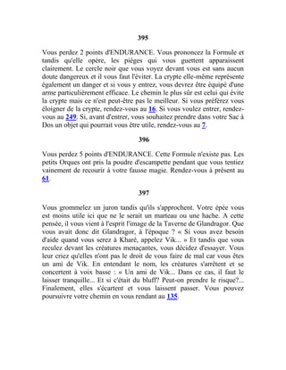 395
Vous perdez 2 points d'ENDURANCE. Vous prononcez la Formule et
tandis qu'elle opère, les pièges qui vous guettent apparaissent
clairement. Le cercle noir que vous voyez devant vous est sans aucun
doute dangereux et il vous faut l'éviter. La crypte elle-même représente
également un danger et si vous y entrez, vous devrez être équipé d'une
arme particulièrement efficace. Le chemin le plus sûr est celui qui évite
la crypte mais ce n'est peut-être pas le meilleur. Si vous préférez vous
éloigner de la crypte, rendez-vous au 16. Si vous voulez entrer, rendez-
vous au 249. Si, avant d'entrer, vous souhaitez prendre dans votre Sac à
Dos un objet qui pourrait vous être utile, rendez-vous au 7.
396
Vous perdez 5 points d'ENDURANCE. Cette Formule n'existe pas. Les
petits Orques ont pris la poudre d'escampette pendant que vous tentiez
vainement de recourir à votre fausse magie. Rendez-vous à présent au
61.
397
Vous grommelez un juron tandis qu'ils s'approchent. Votre épée vous
est moins utile ici que ne le serait un marteau ou une hache. A cette
pensée, il vous vient à l'esprit l'image de la Taverne de Glandragor. Que
vous avait donc dit Glandragor, à l'époque ? « Si vous avez besoin
d'aide quand vous serez à Kharé, appelez Vik... » Et tandis que vous
reculez devant les créatures menaçantes, vous décidez d'essayer. Vous
leur criez qu'elles n'ont pas le droit de vous faire de mal car vous êtes
un ami de Vik. En entendant le nom, les créatures s'arrêtent et se
concertent à voix basse : « Un ami de Vik... Dans ce cas, il faut le
laisser tranquille... Et si c'était du bluff? Peut-on prendre le risque?...
Finalement, elles s'écartent et vous laissent passer. Vous pouvez
poursuivre votre chemin en vous rendant au 135.
 