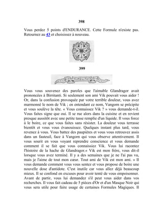 398
Vous perdez 5 points d'ENDURANCE. Cette Formule n'existe pas.
Retournez au 43 et choisissez à nouveau.
399
Vous vous souvenez des paroles que l'aimable Glandragor avait
prononcées à Birritanti. Si seulement son ami Vik pouvait vous aider !
Or, dans la confusion provoquée par votre terrible douleur, vous avez
marmonné le nom de Vik ; en entendant ce nom, Vangorn se précipite
et vous soulève la tête. « Vous connaissez Vik ? » vous demande-t-il.
Vous faites signe que oui. Il se rue alors dans la cuisine et en revient
presque aussitôt avec une petite tasse remplie d'un liquide. Il vous force
à le boire, ce que vous faites sans résister. La douleur vous terrasse
bientôt et vous vous évanouissez. Quelques instant plus tard, vous
revenez à vous. Vous battez des paupières et vous vous retrouvez assis
dans un fauteuil, face à Vangorn qui vous observe attentivement. Il
vous sourit en vous voyant reprendre conscience et vous demande
comment il se fait que vous connaissiez Vik. Vous lui racontez
l'histoire de la hache de Glandragor.« Vik est mon frère, vous dit-il
lorsque vous avez terminé. Il y a des semaines que je ne l'ai pas vu,
mais je l'aime de tout mon cœur. Tout ami de Vik est mon ami. » Il
vous demande comment vous vous sentez et vous propose de boire une
nouvelle dose d'antidote. C'est inutile car vous allez déjà beaucoup
mieux. Il se confond en excuses pour avoir tenté de vous empoisonner.
Avant de partir, vous lui demandez s'il peut vous aider dans vos
recherches. Il vous fait cadeau de 5 pièces d'Or et d'un Masque Noir qui
vous sera utile pour faire usage de certaines Formules Magiques. Il
 
