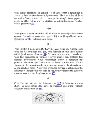 vous donne également un conseil : « Si vous venez à rencontrer la
Statue de Bronze, examinez-la soigneusement. Elle a un point faible, et
un seul. » Vous le remerciez et vous prenez congé. Vous gagnez 2
points de CHANCE pour avoir bénéficié de cette information. Rendez-
vous à présent au 46.
400
Vous perdez 1 point d'ENDURANCE. Vous ne pouvez pas vous servir
de cette Formule car vous n'avez pas le Bijou en Or qu'elle nécessite.
Retournez au 98 et faites un autre choix.
401
Vous perdez 1 point d'ENDURANCE. Avez-vous une Calotte dans
votre sac ? Si vous n'en avez pas, cette Formule ne vous sera d'aucune
utilité (rendez-vous alors au 55). Si vous en avez une, posez-la sur
votre tête, prononcez la Formule et soyez attentif, dans l'attente d'un
message télépathique. Vous commencez bientôt à percevoir des
pensées cohérentes qui émanent de la Statue ! C'est une créature
vivante et elle est en train de vous imaginer comme plat de résistance
de son prochain repas ! Vous vous précipitez derrière la cabane pour lui
échapper et lorsque vous êtes hors de vue, vous vous mettez à courir en
revenant vers la route. Rendez-vous au 137.
402
Cette Formule n'existe pas. Retournez au 312 et faites un nouveau
choix. Si vous saviez déjà qu'il ne s'agissait pas d'une Formule
Magique, rendez-vous au 392.
 