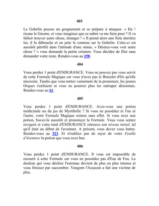 403
Le Gobelin pousse un grognement et se prépare à attaquer. « Ha !
ricane le Gnome, et vous imaginez que ce nabot va me faire peur ? Il va
falloir trouver autre chose, étranger ! » Il prend alors une fiole derrière
lui, il la débouche et en jette le contenu sur le Gobelin. Celui-ci est
aussitôt pétrifié dans l'attitude d'une statue. « Désirez-vous voir autre
chose ? » vous demande la petite créature. Vous décidez de filer sans
demander votre reste. Rendez-vous au 158.
404
Vous perdez 1 point d'ENDURANCE. Vous ne pouvez pas vous servir
de cette Formule Magique car vous n'avez pas le Bracelet d'Os qu'elle
nécessite. Tandis que vous tentez vainement de la prononcer, les jeunes
Orques s'enfuient et vous ne pourrez plus les rattraper désormais.
Rendez-vous au 61.
405
Vous perdez 1 point d'ENDURANCE. Avez-vous une potion
médicinale ou du jus de Myrtibelle ? Si vous ne possédez ni l'un ni
l'autre, votre Formule Magique restera sans effet. Si vous avez une
potion, buvez-la aussitôt et prononcez la Formule. Vous vous sentez
revigoré et votre total d'ENDURANCE retrouve son niveau initial, tel
qu'il était au début de l'aventure. A présent, vous devez vous battre.
Rendez-vous au 323. Et n'oubliez pas de rayer de votre Feuille
d'Aventure la potion que vous avez bue.
406
Vous perdez 1 point d'ENDURANCE. Il vous est impossible de
recourir à cette Formule car vous ne possédez pas d'Eau de Feu. La
douleur qui vous déchire l'estomac devient de plus en plus intense et
vous finissez par succomber. Vangorn l'Assassin a fait une victime de
plus.
 
