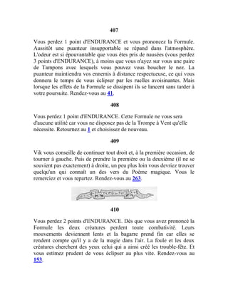 407
Vous perdez 1 point d'ENDURANCE et vous prononcez la Formule.
Aussitôt une puanteur insupportable se répand dans l'atmosphère.
L'odeur est si épouvantable que vous êtes pris de nausées (vous perdez
3 points d'ENDURANCE), à moins que vous n'ayez sur vous une paire
de Tampons avec lesquels vous pouvez vous boucher le nez. La
puanteur maintiendra vos ennemis à distance respectueuse, ce qui vous
donnera le temps de vous éclipser par les ruelles avoisinantes. Mais
lorsque les effets de la Formule se dissipent ils se lancent sans tarder à
votre poursuite. Rendez-vous au 41.
408
Vous perdez 1 point d'ENDURANCE. Cette Formule ne vous sera
d'aucune utilité car vous ne disposez pas de la Trompe à Vent qu'elle
nécessite. Retournez au 1 et choisissez de nouveau.
409
Vik vous conseille de continuer tout droit et, à la première occasion, de
tourner à gauche. Puis de prendre la première ou la deuxième (il ne se
souvient pas exactement) à droite, un peu plus loin vous devriez trouver
quelqu'un qui connaît un des vers du Poème magique. Vous le
remerciez et vous repartez. Rendez-vous au 263.
410
Vous perdez 2 points d'ENDURANCE. Dès que vous avez prononcé la
Formule les deux créatures perdent toute combativité. Leurs
mouvements deviennent lents et la bagarre prend fin car elles se
rendent compte qu'il y a de la magie dans l'air. La foule et les deux
créatures cherchent des yeux celui qui a ainsi créé les trouble-fête. Et
vous estimez prudent de vous éclipser au plus vite. Rendez-vous au
153.
 