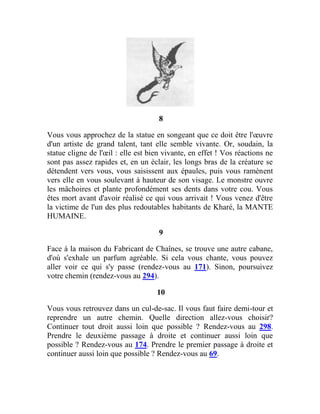 8
Vous vous approchez de la statue en songeant que ce doit être l'œuvre
d'un artiste de grand talent, tant elle semble vivante. Or, soudain, la
statue cligne de l'œil : elle est bien vivante, en effet ! Vos réactions ne
sont pas assez rapides et, en un éclair, les longs bras de la créature se
détendent vers vous, vous saisissent aux épaules, puis vous ramènent
vers elle en vous soulevant à hauteur de son visage. Le monstre ouvre
les mâchoires et plante profondément ses dents dans votre cou. Vous
êtes mort avant d'avoir réalisé ce qui vous arrivait ! Vous venez d'être
la victime de l'un des plus redoutables habitants de Kharé, la MANTE
HUMAINE.
9
Face à la maison du Fabricant de Chaînes, se trouve une autre cabane,
d'où s'exhale un parfum agréable. Si cela vous chante, vous pouvez
aller voir ce qui s'y passe (rendez-vous au 171). Sinon, poursuivez
votre chemin (rendez-vous au 294).
10
Vous vous retrouvez dans un cul-de-sac. Il vous faut faire demi-tour et
reprendre un autre chemin. Quelle direction allez-vous choisir?
Continuer tout droit aussi loin que possible ? Rendez-vous au 298.
Prendre le deuxième passage à droite et continuer aussi loin que
possible ? Rendez-vous au 174. Prendre le premier passage à droite et
continuer aussi loin que possible ? Rendez-vous au 69.
 