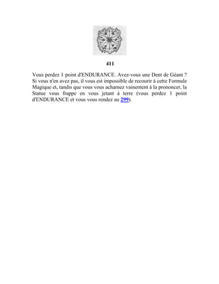 411
Vous perdez 1 point d'ENDURANCE. Avez-vous une Dent de Géant ?
Si vous n'en avez pas, il vous est impossible de recourir à cette Formule
Magique et, tandis que vous vous acharnez vainement à la prononcer, la
Statue vous frappe en vous jetant à terre (vous perdez 1 point
d'ENDURANCE et vous vous rendez au 299).
 