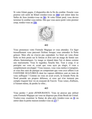 Si votre Géant gagne, il disparaîtra dès la fin du combat. Ensuite vous
pourrez soit sortir de Kharé (rendez-vous au 104) soit entrer dans les
Salles de Jeux (rendez-vous au 56). Si votre Géant perd, vous devrez
terminer le combat vous-même. Dès que vous aurez porté votre premier
coup, rendez-vous au 326.
412
Vous prononcez votre Formule Magique et vous attendez. Un léger
tressaillement vous parcourt l'échine lorsque vous entendez la Porte
grincer. Mais elle ne s'ouvre pas cependant. Le bruit est venu d'une
boîte en bois posée sur le linteau et d'où sort un nuage de fumée aux
allures fantomatiques. Le nuage se répand dans l'air et danse comme
une marionnette. Vous le regardez, bouche bée. Tout à coup, il se
précipite sur vous et, avant que vous ayez pu réagir, il vous a
complètement enveloppé ! Vous toussez, vous vous mettez à transpirer,
et vous êtes saisi de panique en comprenant que vous avez affaire à un
FANTOME SULFUREUX dont les vapeurs délétères sont en train de
vous suffoquer ! Comme on vous en avait averti, la Grande Porte du
Nord possède ses propres défenses, et ceux qui n'en tiennent pas
compte risquent leur vie en essayant de l'ouvrir. Vous venez, d'ailleurs,
à l'instant même, de perdre la vôtre...
413
Vous perdez 1 point d'ENDURANCE. Vous ne pouvez pas utiliser
cette Formule Magique car vous ne disposez pas d'une Boule de Cristal.
Voulez-vous examiner la Statue de plus près (rendez-vous au 8) ou
entrer dans la petite maison (rendez-vous au 27) ?
 