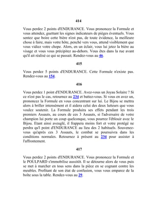 414
Vous perdez 2 points d'ENDURANCE. Vous prononcez la Formule et
vous attendez, guettant les signes indicateurs de pièges éventuels. Vous
sentez que boire cette bière n'est pas, de toute évidence, la meilleure
chose à faire, mais votre hôte, penché vers vous, attend visiblement que
vous vidiez votre chope. Alors, en un éclair, vous lui jetez la bière au
visage et vous vous précipitez au-dehors. Vous êtes dans la rue avant
qu'il ait réalisé ce qui se passait. Rendez-vous au 46.
415
Vous perdez 5 points d'ENDURANCE. Cette Formule n'existe pas.
Rendez-vous au 154.
416
Vous perdez 1 point d'ENDURANCE. Avez-vous un Joyau Solaire ? Si
ce n'est pas le cas, retournez au 234 et battez-vous. Si vous en avez un,
prononcez la Formule en vous concentrant sur lui. Le Bijou se mettra
alors à briller intensément et il aidera celui des deux lutteurs que vous
voulez soutenir. La Formule produira ses effets pendant les trois
premiers Assauts, au cours de ces 3 Assauts, si l'adversaire de votre
champion lui porte un coup quelconque, vous pourrez l'éblouir avec le
Bijou. Etant ainsi aveuglé, il frappera moins fort et votre protégé ne
perdra qu'l point d'ENDURANCE au lieu des 2 habituels. Souvenez-
vous qu'après ces 3 Assauts, le combat se poursuivra dans les
conditions normales. Retournez à présent au 234 pour assister à
l'affrontement.
417
Vous perdez 2 points d'ENDURANCE. Vous prononcez la Formule et
le POULPARD s'immobilise aussitôt. Il se détourne alors de vous puis
se met à marcher en tous sens dans la pièce en se cognant contre les
meubles. Profitant de son état de confusion, vous vous emparez de la
boîte sous la table. Rendez-vous au 29.
 