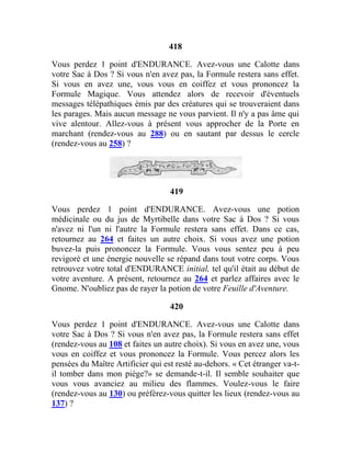 418
Vous perdez 1 point d'ENDURANCE. Avez-vous une Calotte dans
votre Sac à Dos ? Si vous n'en avez pas, la Formule restera sans effet.
Si vous en avez une, vous vous en coiffez et vous prononcez la
Formule Magique. Vous attendez alors de recevoir d'éventuels
messages télépathiques émis par des créatures qui se trouveraient dans
les parages. Mais aucun message ne vous parvient. Il n'y a pas âme qui
vive alentour. Allez-vous à présent vous approcher de la Porte en
marchant (rendez-vous au 288) ou en sautant par dessus le cercle
(rendez-vous au 258) ?
419
Vous perdez 1 point d'ENDURANCE. Avez-vous une potion
médicinale ou du jus de Myrtibelle dans votre Sac à Dos ? Si vous
n'avez ni l'un ni l'autre la Formule restera sans effet. Dans ce cas,
retournez au 264 et faites un autre choix. Si vous avez une potion
buvez-la puis prononcez la Formule. Vous vous sentez peu à peu
revigoré et une énergie nouvelle se répand dans tout votre corps. Vous
retrouvez votre total d'ENDURANCE initial, tel qu'il était au début de
votre aventure. A présent, retournez au 264 et parlez affaires avec le
Gnome. N'oubliez pas de rayer la potion de votre Feuille d'Aventure.
420
Vous perdez 1 point d'ENDURANCE. Avez-vous une Calotte dans
votre Sac à Dos ? Si vous n'en avez pas, la Formule restera sans effet
(rendez-vous au 108 et faites un autre choix). Si vous en avez une, vous
vous en coiffez et vous prononcez la Formule. Vous percez alors les
pensées du Maître Artificier qui est resté au-dehors. « Cet étranger va-t-
il tomber dans mon piège?» se demande-t-il. Il semble souhaiter que
vous vous avanciez au milieu des flammes. Voulez-vous le faire
(rendez-vous au 130) ou préférez-vous quitter les lieux (rendez-vous au
137) ?
 