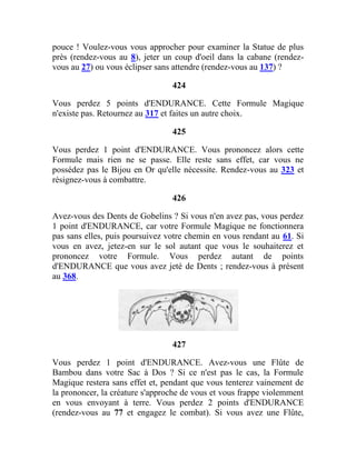 pouce ! Voulez-vous vous approcher pour examiner la Statue de plus
près (rendez-vous au 8), jeter un coup d'oeil dans la cabane (rendez-
vous au 27) ou vous éclipser sans attendre (rendez-vous au 137) ?
424
Vous perdez 5 points d'ENDURANCE. Cette Formule Magique
n'existe pas. Retournez au 317 et faites un autre choix.
425
Vous perdez 1 point d'ENDURANCE. Vous prononcez alors cette
Formule mais rien ne se passe. Elle reste sans effet, car vous ne
possédez pas le Bijou en Or qu'elle nécessite. Rendez-vous au 323 et
résignez-vous à combattre.
426
Avez-vous des Dents de Gobelins ? Si vous n'en avez pas, vous perdez
1 point d'ENDURANCE, car votre Formule Magique ne fonctionnera
pas sans elles, puis poursuivez votre chemin en vous rendant au 61. Si
vous en avez, jetez-en sur le sol autant que vous le souhaiterez et
prononcez votre Formule. Vous perdez autant de points
d'ENDURANCE que vous avez jeté de Dents ; rendez-vous à présent
au 368.
427
Vous perdez 1 point d'ENDURANCE. Avez-vous une Flûte de
Bambou dans votre Sac à Dos ? Si ce n'est pas le cas, la Formule
Magique restera sans effet et, pendant que vous tenterez vainement de
la prononcer, la créature s'approche de vous et vous frappe violemment
en vous envoyant à terre. Vous perdez 2 points d'ENDURANCE
(rendez-vous au 77 et engagez le combat). Si vous avez une Flûte,
 