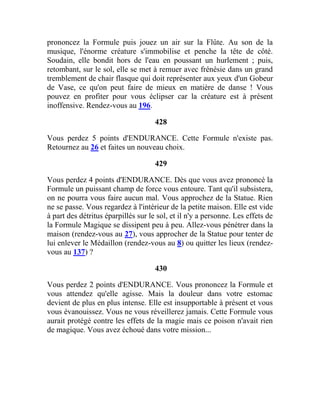 prononcez la Formule puis jouez un air sur la Flûte. Au son de la
musique, l'énorme créature s'immobilise et penche la tête de côté.
Soudain, elle bondit hors de l'eau en poussant un hurlement ; puis,
retombant, sur le sol, elle se met à remuer avec frénésie dans un grand
tremblement de chair flasque qui doit représenter aux yeux d'un Gobeur
de Vase, ce qu'on peut faire de mieux en matière de danse ! Vous
pouvez en profiter pour vous éclipser car la créature est à présent
inoffensive. Rendez-vous au 196.
428
Vous perdez 5 points d'ENDURANCE. Cette Formule n'existe pas.
Retournez au 26 et faites un nouveau choix.
429
Vous perdez 4 points d'ENDURANCE. Dès que vous avez prononcé la
Formule un puissant champ de force vous entoure. Tant qu'il subsistera,
on ne pourra vous faire aucun mal. Vous approchez de la Statue. Rien
ne se passe. Vous regardez à l'intérieur de la petite maison. Elle est vide
à part des détritus éparpillés sur le sol, et il n'y a personne. Les effets de
la Formule Magique se dissipent peu à peu. Allez-vous pénétrer dans la
maison (rendez-vous au 27), vous approcher de la Statue pour tenter de
lui enlever le Médaillon (rendez-vous au 8) ou quitter les lieux (rendez-
vous au 137) ?
430
Vous perdez 2 points d'ENDURANCE. Vous prononcez la Formule et
vous attendez qu'elle agisse. Mais la douleur dans votre estomac
devient de plus en plus intense. Elle est insupportable à présent et vous
vous évanouissez. Vous ne vous réveillerez jamais. Cette Formule vous
aurait protégé contre les effets de la magie mais ce poison n'avait rien
de magique. Vous avez échoué dans votre mission...
 