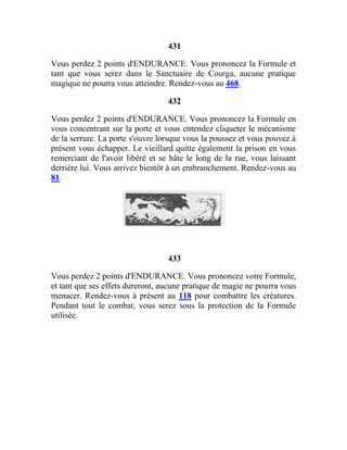 431
Vous perdez 2 points d'ENDURANCE. Vous prononcez la Formule et
tant que vous serez dans le Sanctuaire de Courga, aucune pratique
magique ne pourra vous atteindre. Rendez-vous au 468.
432
Vous perdez 2 points d'ENDURANCE. Vous prononcez la Formule en
vous concentrant sur la porte et vous entendez cliqueter le mécanisme
de la serrure. La porte s'ouvre lorsque vous la poussez et vous pouvez à
présent vous échapper. Le vieillard quitte également la prison en vous
remerciant de l'avoir libéré et se hâte le long de la rue, vous laissant
derrière lui. Vous arrivez bientôt à un embranchement. Rendez-vous au
81.
433
Vous perdez 2 points d'ENDURANCE. Vous prononcez votre Formule,
et tant que ses effets dureront, aucune pratique de magie ne pourra vous
menacer. Rendez-vous à présent au 118 pour combattre les créatures.
Pendant tout le combat, vous serez sous la protection de la Formule
utilisée.
 