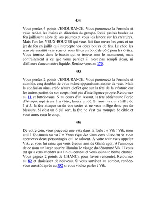 434
Vous perdez 4 points d'ENDURANCE. Vous prononcez la Formule et
vous tendez les mains en direction du groupe. Deux petites boules de
feu jaillissent alors de vos paumes et vous les lancez sur les créatures.
Mais l'un des YEUX-ROUGES qui vous fait face ouvre les yeux et un
jet de feu en jaillit qui intercepte vos deux boules de feu. Le choc les
renvoie aussitôt vers vous et vous faites un bond de côté pour les éviter.
Vous tombez dans le bassin qui se trouve sous le monument, mais
contrairement à ce que vous pensiez il n'est pas rempli d'eau, ni
d'ailleurs d'aucun autre liquide. Rendez-vous au 270.
435
Vous perdez 2 points d'ENDURANCE. Vous prononcez la Formule et
aussitôt, cinq doubles de vous-même apparaissent autour de vous. Mais
la confusion ainsi créée n'aura d'effet que sur la tête de la créature car
les autres parties de son corps n'ont pas d'intelligence propre. Retournez
au 11 et battez-vous. Si au cours d'un Assaut, la tête obtient une Force
d'Attaque supérieure à la vôtre, lancez un dé. Si vous tirez un chiffre de
1 à 5, la tête attaque un de vos sosies et ne vous inflige donc pas de
blessure. Si c'est un 6 qui sort, la tête ne s'est pas trompée de cible et
vous aurez reçu le coup.
436
De votre coin, vous percevez une voix dans la foule : « Vik ! Vik, mon
ami ! Comment ça va ? » Vous regardez dans cette direction et vous
apercevez deux personnages qui se saluent. A votre tour vous appelez
Vik, et vous lui criez que vous êtes un ami de Glandragor. A l'annonce
de ce nom, un large sourire illumine le visage du dénommé Vik. Il vous
dit qu'il vous attendra à la fin du combat et vous souhaite bonne chance.
Vous gagnez 2 points de CHANCE pour l'avoir rencontré. Retournez
au 82 et choisissez de nouveau. Si vous survivez au combat, rendez-
vous aussitôt après au 352 si vous voulez parler à Vik.
 
