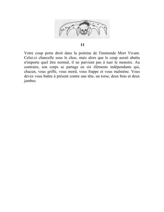 11
Votre coup porte droit dans la poitrine de l'immonde Mort Vivant.
Celui-ci chancelle sous le choc, mais alors que le coup aurait abattu
n'importe quel être normal, il ne parvient pas à tuer le monstre. Au
contraire, son corps se partage en six éléments indépendants qui,
chacun, vous griffe, vous mord, vous frappe et vous malmène. Vous
devez vous battre à présent contre une tête, un torse, deux bras et deux
jambes.
 
