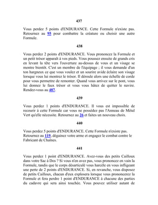 437
Vous perdez 5 points d'ENDURANCE. Cette Formule n'existe pas.
Retournez au 95 pour combattre la créature ou choisir une autre
Formule.
438
Vous perdez 2 points d'ENDURANCE. Vous prononcez la Formule et
un petit trésor apparaît à vos pieds. Vous poussez ensuite de grands cris
en levant la tête vers l'ouverture au-dessus de vous et un visage se
montre bientôt. C'est un membre de l'équipage ; il vous demande d'un
ton hargneux ce que vous voulez et un sourire avide éclaire son visage
lorsque vous lui montrez le trésor. Il déroule alors une échelle de corde
pour vous permettre de remonter. Quand vous arrivez sur le pont, vous
lui donnez le faux trésor et vous vous hâtez de quitter le navire.
Rendez-vous au 487.
439
Vous perdez 1 points d'ENDURANCE. Il vous est impossible de
recourir à cette Formule car vous ne possédez pas l'Anneau de Métal
Vert qu'elle nécessite. Retournez au 26 et faites un nouveau choix.
440
Vous perdez 5 points d'ENDURANCE. Cette Formule n'existe pas.
Retournez au 119, dégainez votre arme et engagez le combat contre le
Fabricant de Chaînes.
441
Vous perdez 1 point d'ENDURANCE. Avez-vous des petits Cailloux
dans votre Sac à Dos ? Si vous n'en avez pas, vous prononcez en vain la
Formule, tandis que le corps désarticulé vous harcèle en vous infligeant
une perte de 2 points d'ENDURANCE. Si, en revanche, vous disposez
de petits Cailloux, chacun d'eux explosera lorsque vous prononcerez la
Formule et fera perdre 1 point d'ENDURANCE à chacune des parties
du cadavre qui sera ainsi touchée. Vous pouvez utiliser autant de
 
