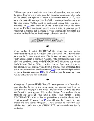 Cailloux que vous le souhaiterez et lancer chacun d'eux sur une partie
du corps. Pour savoir si vous avez fait mouche, lancez deux dés. Si le
chiffre obtenu est égal ou inférieur à votre total d'HABlLETÉ, vous
avez visé juste. S'il est supérieur, le Caillou a manqué son but. Jetez les
dés pour chaque Caillou lancé en choisissant chaque fois votre cible.
Retournez au 11 pour mener le combat. Vous avez le droit de lancer
autant de Cailloux que vous voudrez, mais si vous ne parvenez pas à
remporter la victoire par la magie, il vous faudra alors combattre à la
manière habituelle les parties du corps qui auront survécu.
442
Vous perdez 1 point d'ENDURANCE. Avez-vous une potion
médicinale ou du jus de Myrtibelle dans votre Sac à Dos ? Si vous n'en
avez pas, la Formule restera sans effet. Si vous en avez, buvez l'un ou
l'autre et prononcez la Formule. Aussitôt, votre force augmentera et vos
blessures guériront. Votre total d'ENDURANCE retrouvera son niveau
initial tel qu'il était au début de votre aventure. Que vous ayez pu ou
non prononcer la Formule, vous devez, à présent, vous approcher de la
porte, soit en marchant (rendez-vous au 288), soit en sautant par-dessus
le cercle (rendez-vous au 258). Et n'oubliez pas de rayer de votre
Feuille d'Aventure la potion utilisée.
443
Vous perdez 2 points d'ENDURANCE. Vous prononcez la Formule et
vous attendez de voir ce qui va se passer car, comme vous le savez,
cette Formule Magique a des effets imprévisibles. La Bête Hérissée
s'arrête net et vous regarde. Elle semble hésiter. Puis soudain, elle se
précipite sur vous et vous jette à terre (vous perdez 1 point
d'ENDURANCE). Mais au lieu de poursuivre le combat, elle se met à
courir en rond ! Retournez au 95 pour affronter la créature, ou pour
choisir une autre Formule Magique. Si vous décidez de combattre, vous
réduirez de 1 point son total d'HABILETÉ, en raison de son état de
confusion.
 