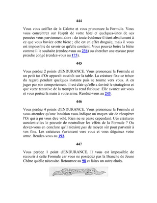 444
Vous vous coiffez de la Calotte et vous prononcez la Formule. Vous
vous concentrez sur l'esprit de votre hôte et quelques-unes de ses
pensées vous parviennent alors : de toute évidence il tient absolument à
ce que vous buviez cette bière ; elle est en effet droguée, mais il vous
est impossible de savoir ce qu'elle contient. Vous pouvez boire la bière
comme il le souhaite (rendez-vous au 236) ou chercher une excuse pour
prendre congé (rendez-vous au 173).
445
Vous perdez 2 points d'ENDURANCE. Vous prononcez la Formule et
un petit tas d'Or apparaît aussitôt sur la table. La créature fixe ce trésor
du regard pendant quelques instants puis se tourne vers vous. A en
juger par son comportement, il est clair qu'elle a deviné le stratagème et
que votre tentative de la tromper la rend furieuse. Elle avance sur vous
et vous portez la main à votre arme. Rendez-vous au 243.
446
Vous perdez 4 points d'ENDURANCE. Vous prononcez la Formule et
vous attendez qu'une intuition vous indique un moyen sûr de récupérer
l'Or qui a pu vous être volé. Rien ne se passe cependant. Ces créatures
auraient-elles le pouvoir de neutraliser les effets de la Formule ? Ou
devez-vous en conclure qu'il n'existe pas de moyen sûr pour parvenir à
vos fins. Les créatures s'avancent vers vous et vous dégainez votre
arme. Rendez-vous au 192.
447
Vous perdez 1 point d'ENDURANCE. Il vous est impossible de
recourir à cette Formule car vous ne possédez pas la Branche de Jeune
Chêne qu'elle nécessite. Retournez au 98 et faites un autre choix.
 