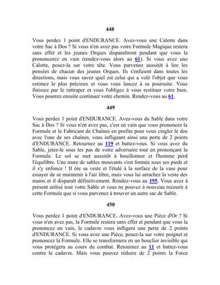 448
Vous perdez 1 point d'ENDURANCE. Avez-vous une Calotte dans
votre Sac à Dos ? Si vous n'en avez pas votre Formule Magique restera
sans effet et les jeunes Orques disparaîtront pendant que vous la
prononcerez en vain (rendez-vous alors au 61). Si vous avez une
Calotte, posez-la sur votre tête. Vous parvenez aussitôt à lire les
pensées de chacun des jeunes Orques. Ils s'enfuient dans toutes les
directions, mais vous savez quel est celui qui a volé l'objet que vous
estimez le plus précieux et vous vous lancez à sa poursuite. Vous
finissez par le rattraper et vous l'obligez à vous restituer votre bien.
Vous pourrez ensuite continuer votre chemin. Rendez-vous au 61.
449
Vous perdez 1 point d'ENDURANCE. Avez-vous du Sable dans votre
Sac à Dos ? Si vous n'en avez pas, c'est en vain que vous prononcez la
Formule et le Fabricant de Chaînes en profite pour vous cingler le dos
avec l'une de ses chaînes, vous infligeant ainsi une perte de 2 points
d'ENDURANCE. Retournez au 119 et battez-vous. Si vous avez du
Sable, jetez-le sous les pas de votre adversaire tout en prononçant la
Formule. Le sol se met aussitôt à bouillonner et l'homme perd
l'équilibre. Une mare de sables mouvants s'est formée sous ses pieds et
il s'y enfonce ! Il ôte sa veste et l'étalé à la surface de la vase pour
essayer de se maintenir à l'air libre, mais vous lui arrachez la veste des
mains et il disparaît définitivement. Rendez-vous au 195. Vous avez à
présent utilisé tout votre Sable et vous ne pouvez à nouveau recourir à
cette Formule que si vous parvenez à trouver un autre sac de Sable.
450
Vous perdez 1 point d'ENDURANCE. Avez-vous une Pièce d'Or ? Si
vous n'en avez pas, la Formule restera sans effet et pendant que vous la
prononcez en vain, le cadavre vous infligera une perte de 2 points
d'ENDURANCE. Si vous avez une Pièce, posez-la sur votre poignet et
prononcez la Formule. Elle se transformera en un bouclier invisible qui
vous protégera au cours du combat. Retournez au 11 et battez-vous
contre le cadavre. Mais vous pouvez réduire de 2 points la Force
 