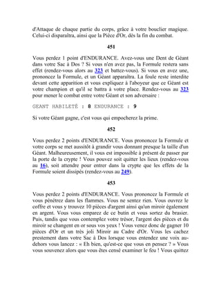 d'Attaque de chaque partie du corps, grâce à votre bouclier magique.
Celui-ci disparaîtra, ainsi que la Pièce d'Or, dès la fin du combat.
451
Vous perdez 1 point d'ENDURANCE. Avez-vous une Dent de Géant
dans votre Sac à Dos ? Si vous n'en avez pas, la Formule restera sans
effet (rendez-vous alors au 323 et battez-vous). Si vous en avez une,
prononcez la Formule, et un Géant apparaîtra. La foule reste interdite
devant cette apparition et vous expliquez à l'aboyeur que ce Géant est
votre champion et qu'il se battra à votre place. Rendez-vous au 323
pour mener le combat entre votre Géant et son adversaire :
GEANT HABILETÉ : 8 ENDURANCE : 9
Si votre Géant gagne, c'est vous qui empocherez la prime.
452
Vous perdez 2 points d'ENDURANCE. Vous prononcez la Formule et
votre corps se met aussitôt à grandir vous donnant presque la taille d'un
Géant. Malheureusement, il vous est impossible à présent de passer par
la porte de la crypte ! Vous pouvez soit quitter les lieux (rendez-vous
au 16), soit attendre pour entrer dans la crypte que les effets de la
Formule soient dissipés (rendez-vous au 249).
453
Vous perdez 2 points d'ENDURANCE. Vous prononcez la Formule et
vous pénétrez dans les flammes. Vous ne sentez rien. Vous ouvrez le
coffre et vous y trouvez 10 pièces d'argent ainsi qu'un miroir également
en argent. Vous vous emparez de ce butin et vous sortez du brasier.
Puis, tandis que vous contemplez votre trésor, l'argent des pièces et du
miroir se changent en or sous vos yeux ! Vous venez donc de gagner 10
pièces d'Or et un très joli Miroir au Cadre d'Or. Vous les cachez
prestement dans votre Sac à Dos lorsque vous entendez une voix au-
dehors vous lancez : « Eh bien, qu'est-ce que vous en pensez ? » Vous
vous souvenez alors que vous êtes censé examiner le feu ! Vous quittez
 