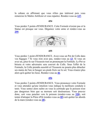 la cabane en affirmant que vous n'êtes pas intéressé puis vous
remerciez le Maître Artificier et vous repartez. Rendez-vous au 137.
454
Vous perdez 5 points d'ENDURANCE. Cette Formule n'existe pas et la
Statue est presque sur vous. Dégainez votre arme et rendez-vous au
299.
455
Vous perdez 1 point d'ENDURANCE. Avez-vous un Pot de Colle dans
vos bagages ? Si vous n'en avez pas, rendez-vous au 13. Si vous en
avez un, jetez-le sur l'Assassin tout en prononçant la Formule. Le Pot se
brisera et votre adversaire sera couvert de Colle. Sous l'effet de la
Formule, la Colle prendra aussitôt et l'Assassin ne pourra plus détacher
ses mains de l'arc ni bouger ses pieds fixés sur le sol. Vous n'aurez plus
alors qu'à quitter les lieux. Rendez-vous au 46.
456
Vous perdez 2 points d'ENDURANCE. Vous prononcez votre Formule
et vous attendez qu'une intuition vous indique la meilleure conduite à
tenir. Vous sentez alors naître en vous la certitude que le poisson n'est
pas dangereux bien que sa morsure soit douloureuse. Vous pouvez
donc, soit vous pencher vers le poisson (rendez-vous au 320), soit
tenter d'attraper la Pièce d'Or (rendez-vous au 85) soit quitter les abords
de la mare (rendez-vous au 28).
 
