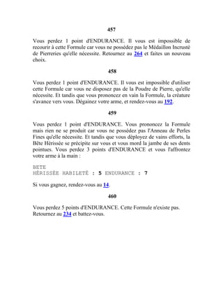 457
Vous perdez 1 point d'ENDURANCE. Il vous est impossible de
recourir à cette Formule car vous ne possédez pas le Médaillon Incrusté
de Pierreries qu'elle nécessite. Retournez au 264 et faites un nouveau
choix.
458
Vous perdez 1 point d'ENDURANCE. Il vous est impossible d'utiliser
cette Formule car vous ne disposez pas de la Poudre de Pierre, qu'elle
nécessite. Et tandis que vous prononcez en vain la Formule, la créature
s'avance vers vous. Dégainez votre arme, et rendez-vous au 192.
459
Vous perdez 1 point d'ENDURANCE. Vous prononcez la Formule
mais rien ne se produit car vous ne possédez pas l'Anneau de Perles
Fines qu'elle nécessite. Et tandis que vous déployez de vains efforts, la
Bête Hérissée se précipite sur vous et vous mord la jambe de ses dents
pointues. Vous perdez 3 points d'ENDURANCE et vous l'affrontez
votre arme à la main :
BETE
HÉRISSÉE HABILETÉ : 5 ENDURANCE : 7
Si vous gagnez, rendez-vous au 14.
460
Vous perdez 5 points d'ENDURANCE. Cette Formule n'existe pas.
Retournez au 234 et battez-vous.
 