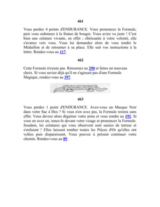 461
Vous perdez 4 points d'ENDURANCE. Vous prononcez la Formule,
puis vous ordonnez à la Statue de bouger. Vous aviez vu juste ! C'est
bien une créature vivante, en effet ; obéissante à votre volonté, elle
s'avance vers vous. Vous lui demandez alors de vous tendre le
Médaillon et de retourner à sa place. Elle suit vos instructions à la
lettre. Rendez-vous au 117.
462
Cette Formule n'existe pas. Retournez au 290 et faites un nouveau
choix. Si vous saviez déjà qu'il ne s'agissait pas d'une Formule
Magique, rendez-vous au 397.
463
Vous perdez 1 point d'ENDURANCE. Avez-vous un Masque Noir
dans votre Sac à Dos ? Si vous n'en avez pas, la Formule restera sans
effet. Vous devrez alors dégainer votre arme et vous rendre au 192. Si
vous en avez un, tenez-le devant votre visage et prononcez la Formule.
Soudain, les créatures qui vous observent sont saisies de terreur et
s'enfuient ! Elles laissent tomber toutes les Pièces d'Or qu'elles ont
volées puis disparaissent. Vous pouvez à présent continuer votre
chemin. Rendez-vous au 89.
 