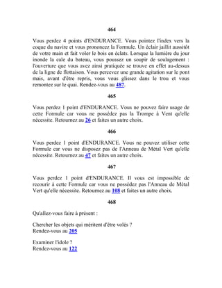 464
Vous perdez 4 points d'ENDURANCE. Vous pointez l'index vers la
coque du navire et vous prononcez la Formule. Un éclair jaillit aussitôt
de votre main et fait voler le bois en éclats. Lorsque la lumière du jour
inonde la cale du bateau, vous poussez un soupir de soulagement :
l'ouverture que vous avez ainsi pratiquée se trouve en effet au-dessus
de la ligne de flottaison. Vous percevez une grande agitation sur le pont
mais, avant d'être repris, vous vous glissez dans le trou et vous
remontez sur le quai. Rendez-vous au 487.
465
Vous perdez 1 point d'ENDURANCE. Vous ne pouvez faire usage de
cette Formule car vous ne possédez pas la Trompe à Vent qu'elle
nécessite. Retournez au 26 et faites un autre choix.
466
Vous perdez 1 point d'ENDURANCE. Vous ne pouvez utiliser cette
Formule car vous ne disposez pas de l'Anneau de Métal Vert qu'elle
nécessite. Retournez au 47 et faites un autre choix.
467
Vous perdez 1 point d'ENDURANCE. Il vous est impossible de
recourir à cette Formule car vous ne possédez pas l'Anneau de Métal
Vert qu'elle nécessite. Retournez au 108 et faites un autre choix.
468
Qu'allez-vous faire à présent :
Chercher les objets qui méritent d'être volés ?
Rendez-vous au 205
Examiner l'idole ?
Rendez-vous au 122
 