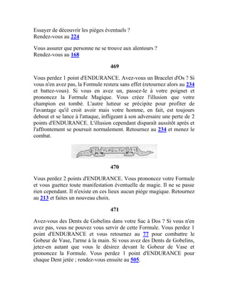 Essayer de découvrir les pièges éventuels ?
Rendez-vous au 224
Vous assurer que personne ne se trouve aux alentours ?
Rendez-vous au 168
469
Vous perdez 1 point d'ENDURANCE. Avez-vous un Bracelet d'Os ? Si
vous n'en avez pas, la Formule restera sans effet (retournez alors au 234
et battez-vous). Si vous en avez un, passez-le à votre poignet et
prononcez la Formule Magique. Vous créez l'illusion que votre
champion est tombé. L'autre lutteur se précipite pour profiter de
l'avantage qu'il croit avoir mais votre homme, en fait, est toujours
debout et se lance à l'attaque, infligeant à son adversaire une perte de 2
points d'ENDURANCE. L'illusion cependant disparaît aussitôt après et
l'affrontement se poursuit normalement. Retournez au 234 et menez le
combat.
470
Vous perdez 2 points d'ENDURANCE. Vous prononcez votre Formule
et vous guettez toute manifestation éventuelle de magie. Il ne se passe
rien cependant. Il n'existe en ces lieux aucun piège magique. Retournez
au 213 et faites un nouveau choix.
471
Avez-vous des Dents de Gobelins dans votre Sac à Dos ? Si vous n'en
avez pas, vous ne pouvez vous servir de cette Formule. Vous perdez 1
point d'ENDURANCE et vous retournez au 77 pour combattre le
Gobeur de Vase, l'arme à la main. Si vous avez des Dents de Gobelins,
jetez-en autant que vous le désirez devant le Gobeur de Vase et
prononcez la Formule. Vous perdez 1 point d'ENDURANCE pour
chaque Dent jetée ; rendez-vous ensuite au 505.
 