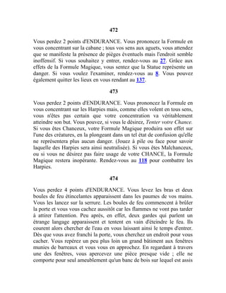 472
Vous perdez 2 points d'ENDURANCE. Vous prononcez la Formule en
vous concentrant sur la cabane ; tous vos sens aux aguets, vous attendez
que se manifeste la présence de pièges éventuels mais l'endroit semble
inoffensif. Si vous souhaitez y entrer, rendez-vous au 27. Grâce aux
effets de la Formule Magique, vous sentez que la Statue représente un
danger. Si vous voulez l'examiner, rendez-vous au 8. Vous pouvez
également quitter les lieux en vous rendant au 137.
473
Vous perdez 2 points d'ENDURANCE. Vous prononcez la Formule en
vous concentrant sur les Harpies mais, comme elles volent en tous sens,
vous n'êtes pas certain que votre concentration va véritablement
atteindre son but. Vous pouvez, si vous le désirez, Tenter votre Chance.
Si vous êtes Chanceux, votre Formule Magique produira son effet sur
l'une des créatures, en la plongeant dans un tel état de confusion qu'elle
ne représentera plus aucun danger. (Jouez à pile ou face pour savoir
laquelle des Harpies sera ainsi neutralisée). Si vous êtes Malchanceux,
ou si vous ne désirez pas faire usage de votre CHANCE, la Formule
Magique restera inopérante. Rendez-vous au 118 pour combattre les
Harpies.
474
Vous perdez 4 points d'ENDURANCE. Vous levez les bras et deux
boules de feu étincelantes apparaissent dans les paumes de vos mains.
Vous les lancez sur la serrure. Les boules de feu commencent à brûler
la porte et vous vous cachez aussitôt car les flammes ne vont pas tarder
à attirer l'attention. Peu après, en effet, deux gardes qui parlent un
étrange langage apparaissent et tentent en vain d'éteindre le feu. Ils
courent alors chercher de l'eau en vous laissant ainsi le temps d'entrer.
Dès que vous avez franchi la porte, vous cherchez un endroit pour vous
cacher. Vous repérez un peu plus loin un grand bâtiment aux fenêtres
munies de barreaux et vous vous en approchez. En regardant à travers
une des fenêtres, vous apercevez une pièce presque vide ; elle ne
comporte pour seul ameublement qu'un banc de bois sur lequel est assis
 