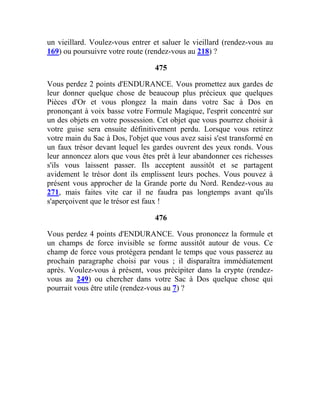 un vieillard. Voulez-vous entrer et saluer le vieillard (rendez-vous au
169) ou poursuivre votre route (rendez-vous au 218) ?
475
Vous perdez 2 points d'ENDURANCE. Vous promettez aux gardes de
leur donner quelque chose de beaucoup plus précieux que quelques
Pièces d'Or et vous plongez la main dans votre Sac à Dos en
prononçant à voix basse votre Formule Magique, l'esprit concentré sur
un des objets en votre possession. Cet objet que vous pourrez choisir à
votre guise sera ensuite définitivement perdu. Lorsque vous retirez
votre main du Sac à Dos, l'objet que vous avez saisi s'est transformé en
un faux trésor devant lequel les gardes ouvrent des yeux ronds. Vous
leur annoncez alors que vous êtes prêt à leur abandonner ces richesses
s'ils vous laissent passer. Ils acceptent aussitôt et se partagent
avidement le trésor dont ils emplissent leurs poches. Vous pouvez à
présent vous approcher de la Grande porte du Nord. Rendez-vous au
271, mais faites vite car il ne faudra pas longtemps avant qu'ils
s'aperçoivent que le trésor est faux !
476
Vous perdez 4 points d'ENDURANCE. Vous prononcez la formule et
un champs de force invisible se forme aussitôt autour de vous. Ce
champ de force vous protégera pendant le temps que vous passerez au
prochain paragraphe choisi par vous ; il disparaîtra immédiatement
après. Voulez-vous à présent, vous précipiter dans la crypte (rendez-
vous au 249) ou chercher dans votre Sac à Dos quelque chose qui
pourrait vous être utile (rendez-vous au 7) ?
 