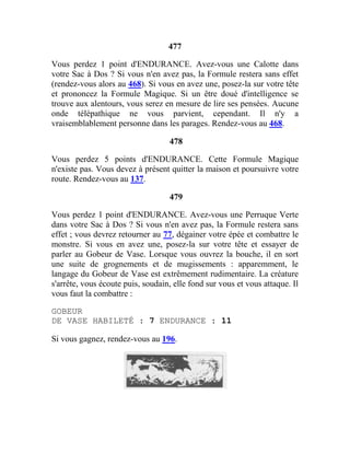 477
Vous perdez 1 point d'ENDURANCE. Avez-vous une Calotte dans
votre Sac à Dos ? Si vous n'en avez pas, la Formule restera sans effet
(rendez-vous alors au 468). Si vous en avez une, posez-la sur votre tête
et prononcez la Formule Magique. Si un être doué d'intelligence se
trouve aux alentours, vous serez en mesure de lire ses pensées. Aucune
onde télépathique ne vous parvient, cependant. Il n'y a
vraisemblablement personne dans les parages. Rendez-vous au 468.
478
Vous perdez 5 points d'ENDURANCE. Cette Formule Magique
n'existe pas. Vous devez à présent quitter la maison et poursuivre votre
route. Rendez-vous au 137.
479
Vous perdez 1 point d'ENDURANCE. Avez-vous une Perruque Verte
dans votre Sac à Dos ? Si vous n'en avez pas, la Formule restera sans
effet ; vous devrez retourner au 77, dégainer votre épée et combattre le
monstre. Si vous en avez une, posez-la sur votre tête et essayer de
parler au Gobeur de Vase. Lorsque vous ouvrez la bouche, il en sort
une suite de grognements et de mugissements : apparemment, le
langage du Gobeur de Vase est extrêmement rudimentaire. La créature
s'arrête, vous écoute puis, soudain, elle fond sur vous et vous attaque. Il
vous faut la combattre :
GOBEUR
DE VASE HABILETÉ : 7 ENDURANCE : 11
Si vous gagnez, rendez-vous au 196.
 