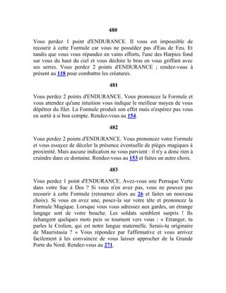 480
Vous perdez 1 point d'ENDURANCE. Il vous est impossible de
recourir à cette Formule car vous ne possédez pas d'Eau de Feu. Et
tandis que vous vous répandez en vains efforts, l'une des Harpies fond
sur vous du haut du ciel et vous déchire le bras en vous griffant avec
ses serres. Vous perdez 2 points d'ENDURANCE ; rendez-vous à
présent au 118 pour combattre les créatures.
481
Vous perdez 2 points d'ENDURANCE. Vous prononcez la Formule et
vous attendez qu'une intuition vous indique le meilleur moyen de vous
dépêtrer du filet. La Formule produit son effet mais n'espérez pas vous
en sortir à si bon compte. Rendez-vous au 154.
482
Vous perdez 2 points d'ENDURANCE. Vous prononcez votre Formule
et vous essayez de déceler la présence éventuelle de pièges magiques à
proximité. Mais aucune indication ne vous parvient : il n'y a donc rien à
craindre dans ce domaine. Rendez-vous au 153 et faites un autre choix.
483
Vous perdez 1 point d'ENDURANCE. Avez-vous une Perruque Verte
dans votre Sac à Dos ? Si vous n'en avez pas, vous ne pouvez pas
recourir à cette Formule (retournez alors au 26 et faites un nouveau
choix). Si vous en avez une, posez-la sur votre tête et prononcez la
Formule Magique. Lorsque vous vous adressez aux gardes, un étrange
langage sort de votre bouche. Les soldats semblent surpris ! Ils
échangent quelques mots puis se tournent vers vous : « Etranger, tu
parles le Crolien, qui est notre langue maternelle. Serais-tu originaire
de Mauristasia ? » Vous répondez par l'affirmative et vous arrivez
facilement à les convaincre de vous laisser approcher de la Grande
Porte du Nord. Rendez-vous au 271.
 
