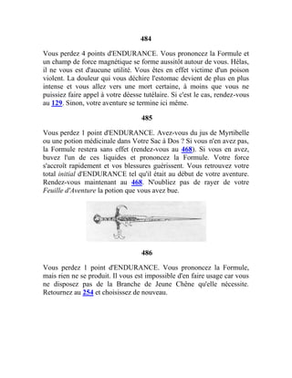 484
Vous perdez 4 points d'ENDURANCE. Vous prononcez la Formule et
un champ de force magnétique se forme aussitôt autour de vous. Hélas,
il ne vous est d'aucune utilité. Vous êtes en effet victime d'un poison
violent. La douleur qui vous déchire l'estomac devient de plus en plus
intense et vous allez vers une mort certaine, à moins que vous ne
puissiez faire appel à votre déesse tutélaire. Si c'est le cas, rendez-vous
au 129. Sinon, votre aventure se termine ici même.
485
Vous perdez 1 point d'ENDURANCE. Avez-vous du jus de Myrtibelle
ou une potion médicinale dans Votre Sac à Dos ? Si vous n'en avez pas,
la Formule restera sans effet (rendez-vous au 468). Si vous en avez,
buvez l'un de ces liquides et prononcez la Formule. Votre force
s'accroît rapidement et vos blessures guérissent. Vous retrouvez votre
total initial d'ENDURANCE tel qu'il était au début de votre aventure.
Rendez-vous maintenant au 468. N'oubliez pas de rayer de votre
Feuille d'Aventure la potion que vous avez bue.
486
Vous perdez 1 point d'ENDURANCE. Vous prononcez la Formule,
mais rien ne se produit. Il vous est impossible d'en faire usage car vous
ne disposez pas de la Branche de Jeune Chêne qu'elle nécessite.
Retournez au 254 et choisissez de nouveau.
 