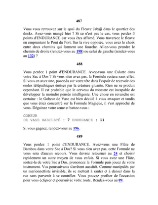 487
Vous vous retrouvez sur le quai du Fleuve Jabaji dans le quartier des
docks. Avez-vous mangé hier ? Si ce n'est pas le cas, vous perdez 3
points d'ENDURANCE car vous êtes affamé. Vous traversez le fleuve
en empruntant le Pont du Port. Sur la rive opposée, vous avez le choix
entre deux chemins qui forment une fourche. Allez-vous prendre le
chemin de droite (rendez-vous au 198) ou celui de gauche (rendez-vous
au 132) ?
488
Vous perdez 1 point d'ENDURANCE. Avez-vous une Calotte dans
votre Sac à Dos ? Si vous n'en avez pas, la Formule restera sans effet.
Si vous en avez une, posez-la sur votre tête dans l'espoir de recevoir des
ondes télépathiques émises par la créature gluante. Rien ne se produit
cependant. Il est probable que le cerveau du monstre est incapable de
développer la moindre pensée intelligente. Une chose en revanche est
certaine : le Gobeur de Vase est bien décidé à vous attaquer et tandis
que vous étiez concentré sur la Formule Magique, il s'est approché de
vous. Dégainez votre arme et battez-vous :
GOBEUR
DE VASE HABILETÉ : 7 ENDURANCE : 11
Si vous gagnez, rendez-vous au 196.
489
Vous perdez 1 point d'ENDURANCE. Avez-vous une Flûte de
Bambou dans votre Sac à Dos? Si vous n'en avez pas, cette Formule ne
vous sera d'aucun secours. Vous devrez retourner au 24 et choisir
rapidement un autre moyen de vous enfuir. Si vous avez une Flûte,
sortez-la de votre Sac à Dos, prononcez la Formule puis jouez de votre
instrument. Vos poursuivants s'arrêtent aussitôt. Comme manipulés par
un marionnettiste invisible, ils se mettent à sauter et à danser dans la
rue sans parvenir à se contrôler. Vous pouvez profiter de l'occasion
pour vous éclipser et poursuivre votre route. Rendez-vous au 89.
 