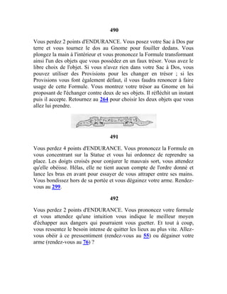 490
Vous perdez 2 points d'ENDURANCE. Vous posez votre Sac à Dos par
terre et vous tournez le dos au Gnome pour fouiller dedans. Vous
plongez la main à l'intérieur et vous prononcez la Formule transformant
ainsi l'un des objets que vous possédez en un faux trésor. Vous avez le
libre choix de l'objet. Si vous n'avez rien dans votre Sac à Dos, vous
pouvez utiliser des Provisions pour les changer en trésor ; si les
Provisions vous font également défaut, il vous faudra renoncer à faire
usage de cette Formule. Vous montrez votre trésor au Gnome en lui
proposant de l'échanger contre deux de ses objets. Il réfléchit un instant
puis il accepte. Retournez au 264 pour choisir les deux objets que vous
allez lui prendre.
491
Vous perdez 4 points d'ENDURANCE. Vous prononcez la Formule en
vous concentrant sur la Statue et vous lui ordonnez de reprendre sa
place. Les doigts croisés pour conjurer le mauvais sort, vous attendez
qu'elle obéisse. Hélas, elle ne tient aucun compte de l'ordre donné et
lance les bras en avant pour essayer de vous attraper entre ses mains.
Vous bondissez hors de sa portée et vous dégainez votre arme. Rendez-
vous au 299.
492
Vous perdez 2 points d'ENDURANCE. Vous prononcez votre formule
et vous attendez qu'une intuition vous indique le meilleur moyen
d'échapper aux dangers qui pourraient vous guetter. Et tout à coup,
vous ressentez le besoin intense de quitter les lieux au plus vite. Allez-
vous obéir à ce pressentiment (rendez-vous au 55) ou dégainer votre
arme (rendez-vous au 76) ?
 
