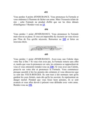 493
Vous perdez 4 points d'ENDURANCE. Vous prononcez la Formule et
vous ordonnez à l'homme de lâcher son arme. Mais l'Assassin éclate de
rire : cette Formule ne produit d'effet que sur les êtres dénués
d'intelligence ! Rendez-vous au 13.
494
Vous perdez 1 point d'ENDURANCE. Vous prononcez la Formule
mais rien ne se passe. Il vous est impossible d'y recourir car vous n'avez
pas l'Eau de Feu qu'elle nécessite. Retournez au 235 et faites un
nouveau choix.
495
Vous perdez 1 point d'ENDURANCE. Avez-vous une Calotte dans
votre Sac à Dos ? Si vous n'en avez pas, la Formule restera sans effet
et, tandis que vous la prononcez en vain, les créatures se rapprochent de
vous et vous entourent (rendez-vous au 330). Si vous avez une Calotte,
posez-la sur votre tête et prononcez la Formule. Vous commencez
presque aussitôt à lire les pensées des créatures et vous découvrez que
ce sont des YEUX-ROUGES. Ils sont tout à fait normaux tant qu'ils
gardent les yeux fermés, mais dès qu'ils les ouvrent, ils représentent un
danger mortel. Pendant que vous lisiez leurs pensées, ils se sont
avancés et vous allez devoir à présent vous défendre avec votre arme.
Rendez-vous au 192.
 