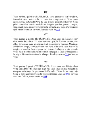 496
Vous perdez 2 points d'ENDURANCE. Vous prononcez la Formule et,
immédiatement, votre taille et votre force augmentent. Vous vous
approchez de la Grande Porte du Sud et vous essayez de l'ouvrir. Vous
pesez contre les vantaux mais ils ne bougent pas d'un pouce. Lorsque,
finalement, vous retrouvez votre taille normale, que vous n'avez réussi
qu'à attirer l'attention sur vous. Rendez-vous au 178.
497
Vous perdez 2 points d'ENDURANCE. Avez-vous un Masque Noir
dans votre Sac à Dos ? Si vous n'en avez pas, la Formule restera sans
effet. Si vous en avez un, mettez-le et prononcez la Formule Magique.
Pendant ce temps, l'aboyeur vient vers vous et la foule vous hue car la
magie est interdite dans ce genre de combats. L'aboyeur a très peur de
vous, mais il ne laissera pas le combat s'engager si vous avez recours à
la magie. Il vous faut retirer le Masque. Rendez-vous au 323 et battez-
vous.
498
Vous perdez 1 point d'ENDURANCE. Avez-vous une Calotte dans
votre Sac à Dos ? Si vous n'en avez pas, vous vous rendrez ridicule en
essayant vainement de prononcer la Formule ! Vous feriez mieux de
boire la bière comme il vous le propose (rendez-vous au 236). Si vous
avez une Calotte, rendez-vous au 444.
 