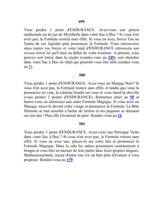 499
Vous perdez 1 point d'ENDURANCE. Avez-vous une potion
médicinale ou du jus de Myrtibelle dans votre Sac à Dos ? Si vous n'en
avez pas, la Formule restera sans effet. Si vous en avez, buvez l'un ou
l'autre de ces liquides puis prononcez la Formule. Vous retrouverez
alors toutes vos forces et votre total d'ENDURANCE retrouvera son
niveau initial tel qu'il était au début de votre aventure. A présent, vous
pouvez soit entrer dans la crypte (rendez-vous au 249), soit chercher
dans votre Sac à Dos un objet qui pourrait vous être utile (rendez-vous
au 7).
500
Vous perdez 1 point d'ENDURANCE. Avez-vous un Masque Noir? Si
vous n'en avez pas, la Formule restera sans effet, et tandis que vous la
prononcez en vain, la créature bondit sur vous et vous mord la cheville
(vous perdez 2 points d'ENDURANCE). Retournez alors au 95 et
battez-vous ou choisissez une autre Formule Magique. Si vous avez un
Masque, tenez-le devant votre visage et prononcez la Formule. La Bête
Hérissée se met aussitôt à hurler de terreur et ses piquants se dressent
sur son dos ! Puis elle s'évanouit de peur. Rendez-vous au 14.
501
Vous perdez 1 point d'ENDURANCE. Avez-vous une Perruque Verte
dans votre Sac à Dos ? Si vous n'en avez pas, la Formule restera sans
effet. Si vous en avez une, placez-la sur votre tête et prononcez la
Formule Magique. Dans la cale les autres prisonniers commencent à
bouger et vous êtes en mesure de leur parler dans leurs propres langues.
Malheureusement, aucun d'entre eux n'a un bon plan d'évasion à vous
proposer. Rendez-vous au 179.
 