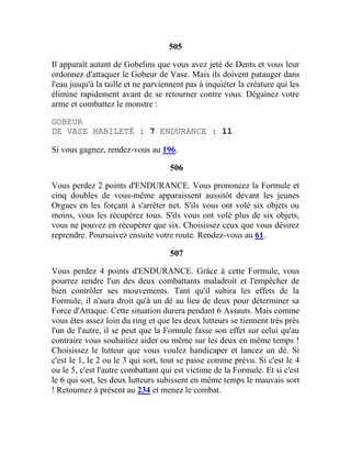 505
Il apparaît autant de Gobelins que vous avez jeté de Dents et vous leur
ordonnez d'attaquer le Gobeur de Vase. Mais ils doivent patauger dans
l'eau jusqu'à la taille et ne parviennent pas à inquiéter la créature qui les
élimine rapidement avant de se retourner contre vous. Dégainez votre
arme et combattez le monstre :
GOBEUR
DE VASE HABILETÉ : 7 ENDURANCE : 11
Si vous gagnez, rendez-vous au 196.
506
Vous perdez 2 points d'ENDURANCE. Vous prononcez la Formule et
cinq doubles de vous-même apparaissent aussitôt devant les jeunes
Orgues en les forçant à s'arrêter net. S'ils vous ont volé six objets ou
moins, vous les récupérez tous. S'ils vous ont volé plus de six objets,
vous ne pouvez en récupérer que six. Choisissez ceux que vous désirez
reprendre. Poursuivez ensuite votre route. Rendez-vous au 61.
507
Vous perdez 4 points d'ENDURANCE. Grâce à cette Formule, vous
pourrez rendre l'un des deux combattants maladroit et l'empêcher de
bien contrôler ses mouvements. Tant qu'il subira les effets de la
Formule, il n'aura droit qu'à un dé au lieu de deux pour déterminer sa
Force d'Attaque. Cette situation durera pendant 6 Assauts. Mais comme
vous êtes assez loin du ring et que les deux lutteurs se tiennent très près
l'un de l'autre, il se peut que la Formule fasse son effet sur celui qu'au
contraire vous souhaitiez aider ou même sur les deux en même temps !
Choisissez le lutteur que vous voulez handicaper et lancez un dé. Si
c'est le 1, le 2 ou le 3 qui sort, tout se passe comme prévu. Si c'est le 4
ou le 5, c'est l'autre combattant qui est victime de la Formule. Et si c'est
le 6 qui sort, les deux lutteurs subissent en même temps le mauvais sort
! Retournez à présent au 234 et menez le combat.
 